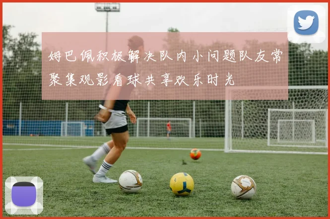 姆巴佩积极解决队内小问题队友常聚集观影看球共享欢乐时光