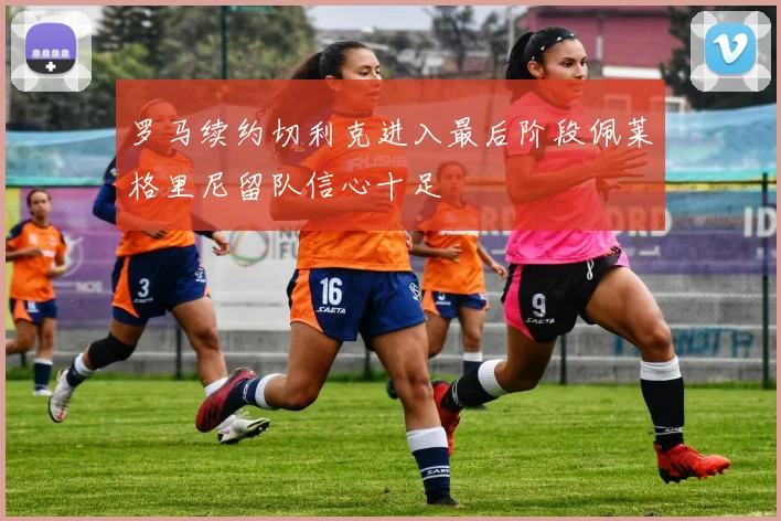 罗马续约切利克进入最后阶段佩莱格里尼留队信心十足