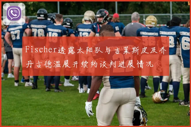 Fischer透露太阳队与吉莱斯皮及乔丹古德温展开续约谈判进展情况