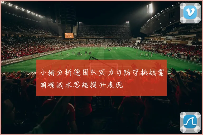 小猪分析德国队实力与防守挑战需明确战术思路提升表现