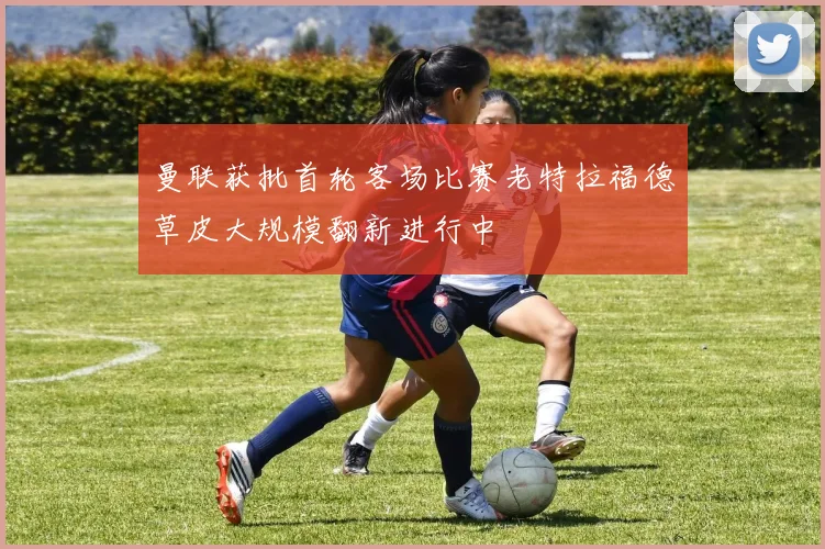 曼联获批首轮客场比赛老特拉福德草皮大规模翻新进行中