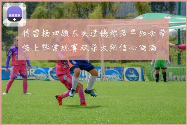 特雷杨回顾东决遗憾称若早知会带伤上阵常规赛双杀太阳信心满满