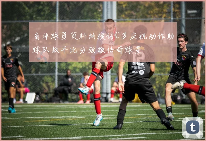 南非球员莫科纳模仿C罗庆祝动作助球队扳平比分致敬传奇球星