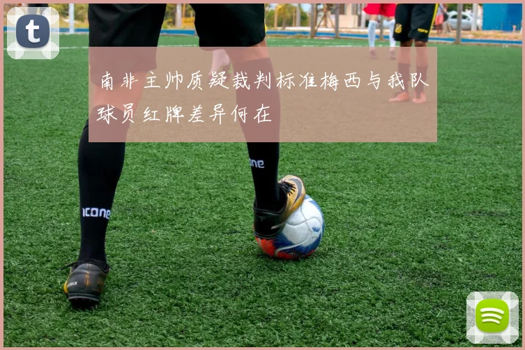南非主帅质疑裁判标准梅西与我队球员红牌差异何在
