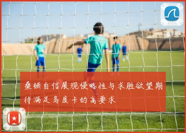 桑顿自信展现侵略性与求胜欲望期待满足乌度卡的高要求