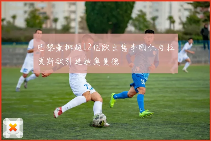 巴黎豪掷超12亿欧出售李刚仁与拉莫斯欲引进迪奥曼德