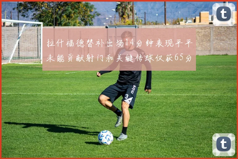 拉什福德替补出场14分钟表现平平未能贡献射门和关键传球仅获65分