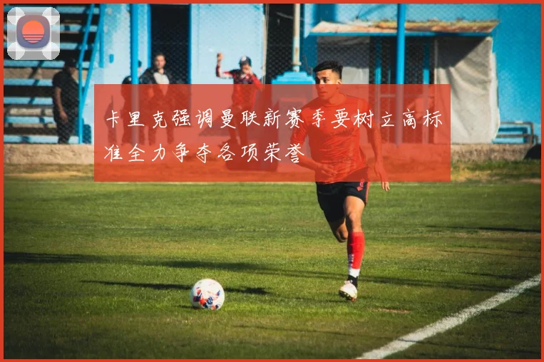 卡里克强调曼联新赛季要树立高标准全力争夺各项荣誉