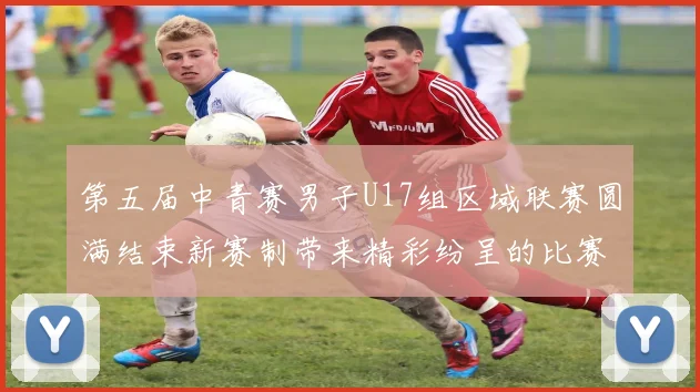 第五届中青赛男子U17组区域联赛圆满结束新赛制带来精彩纷呈的比赛体验