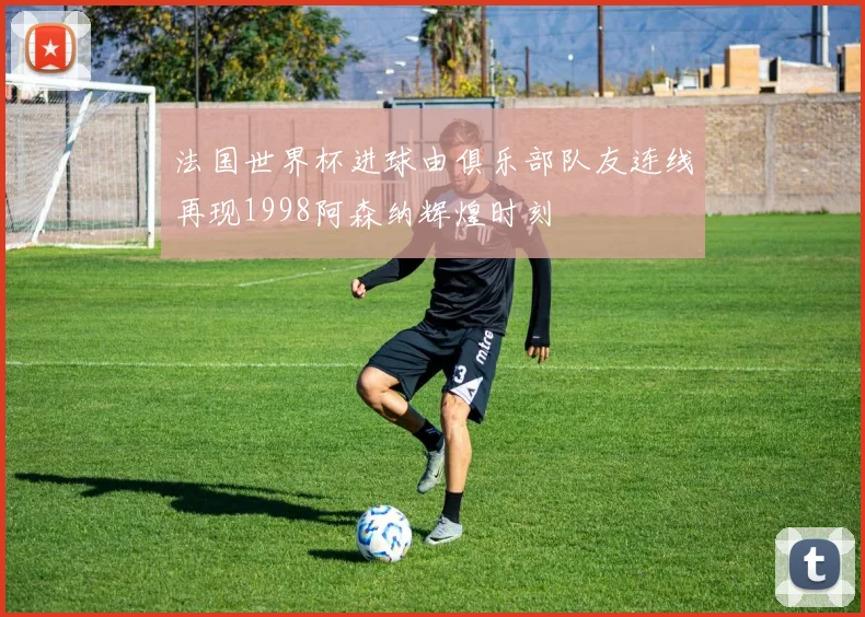 法国世界杯进球由俱乐部队友连线再现1998阿森纳辉煌时刻