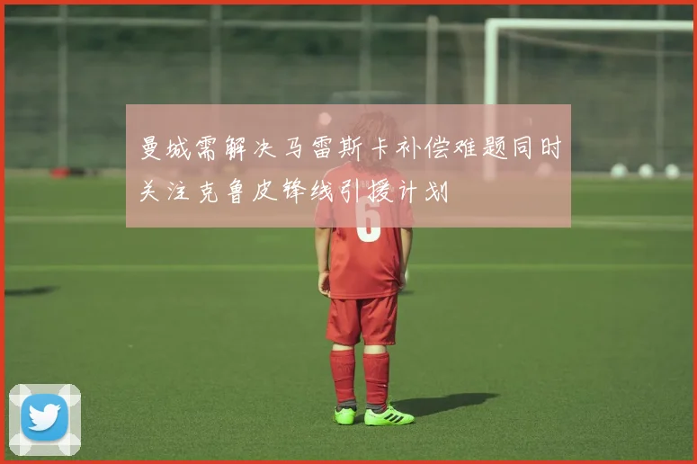曼城需解决马雷斯卡补偿难题同时关注克鲁皮锋线引援计划