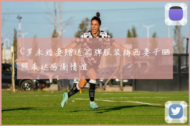 C罗未婚妻赠送品牌服装梅西妻子晒照表达感谢情谊
