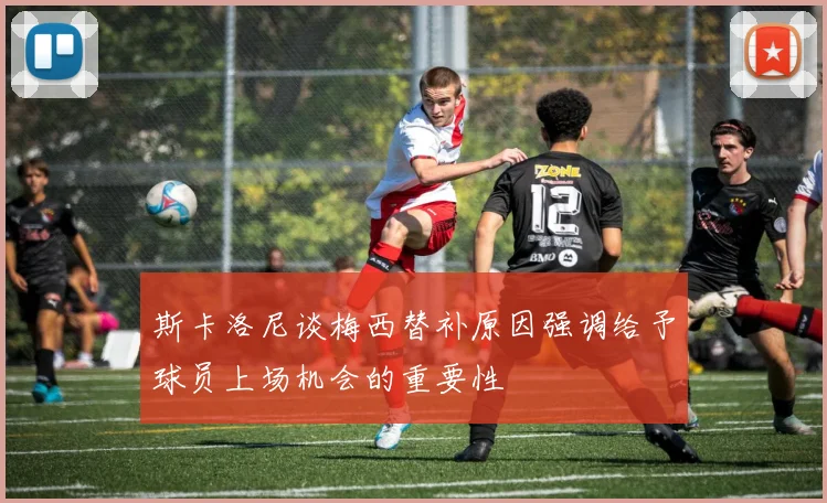 斯卡洛尼谈梅西替补原因强调给予球员上场机会的重要性